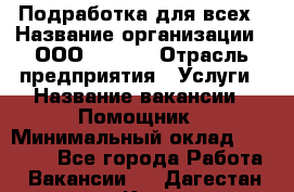 Подработка для всех › Название организации ­ ООО “Loma“ › Отрасль предприятия ­ Услуги › Название вакансии ­ Помощник › Минимальный оклад ­ 20 000 - Все города Работа » Вакансии   . Дагестан респ.,Кизляр г.